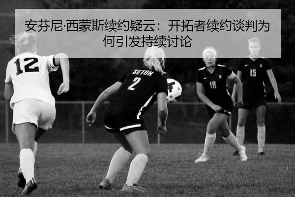 安芬尼·西蒙斯续约疑云：开拓者续约谈判为何引发持续讨论